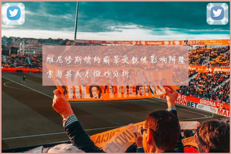 维尼修斯续约前景受教练影响阿隆索与其关系微妙分析