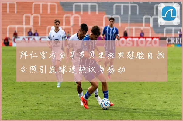 拜仁官方分享罗贝里经典怼脸自拍合照引发球迷热议与感动