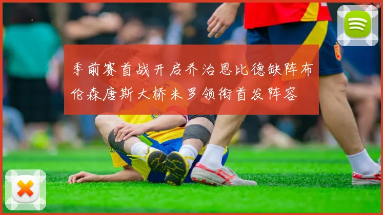 季前赛首战开启乔治恩比德缺阵布伦森唐斯大桥米罗领衔首发阵容