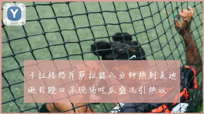 卡拉格怒斥萨拉赫八分钟热刺麦迪逊目瞪口呆现场吃瓜盛况引热议