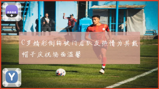 C罗精彩倒钩破门后队友热情为其戴帽子庆祝场面温馨