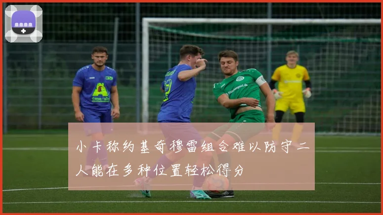 小卡称约基奇穆雷组合难以防守二人能在多种位置轻松得分