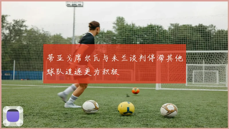 蒂亚戈席尔瓦与米兰谈判停滞其他球队追逐更为积极