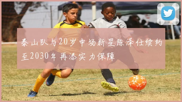 泰山队与20岁中场新星陈泽仕续约至2030年再添实力保障