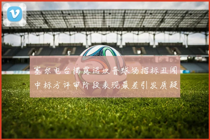 塞尔电台揭露诺坎普球场招标丑闻中标方评审阶段表现最差引发质疑