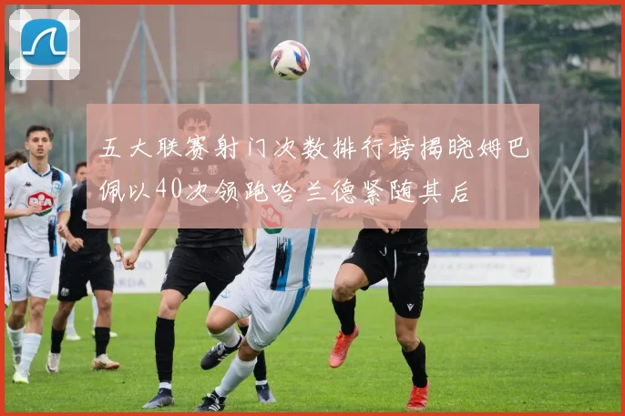 五大联赛射门次数排行榜揭晓姆巴佩以40次领跑哈兰德紧随其后