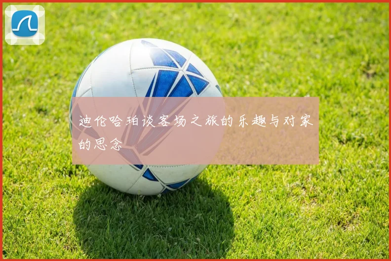 迪伦哈珀谈客场之旅的乐趣与对家的思念