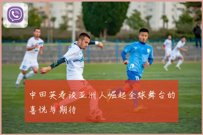中田英寿谈亚洲人崛起全球舞台的喜悦与期待
