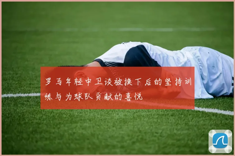 罗马年轻中卫谈被换下后的坚持训练与为球队贡献的喜悦