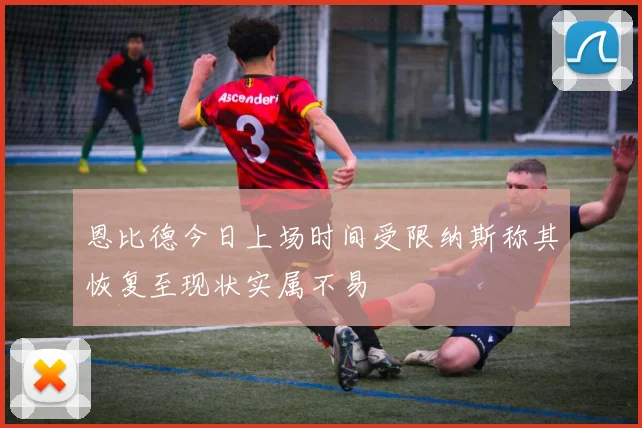 恩比德今日上场时间受限纳斯称其恢复至现状实属不易