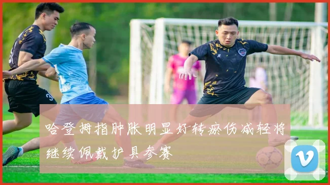 哈登拇指肿胀明显好转瘀伤减轻将继续佩戴护具参赛