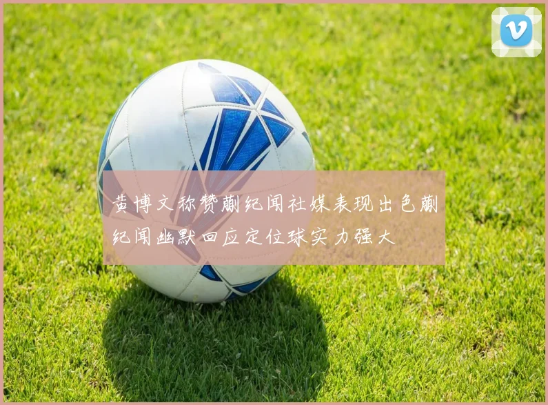 黄博文称赞蒯纪闻社媒表现出色蒯纪闻幽默回应定位球实力强大