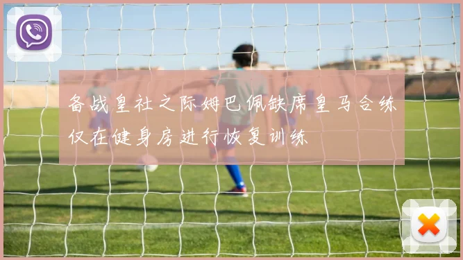 备战皇社之际姆巴佩缺席皇马合练仅在健身房进行恢复训练