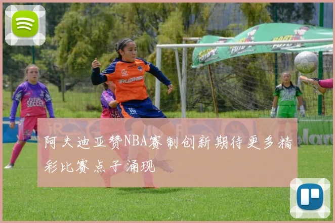 阿夫迪亚赞NBA赛制创新期待更多精彩比赛点子涌现