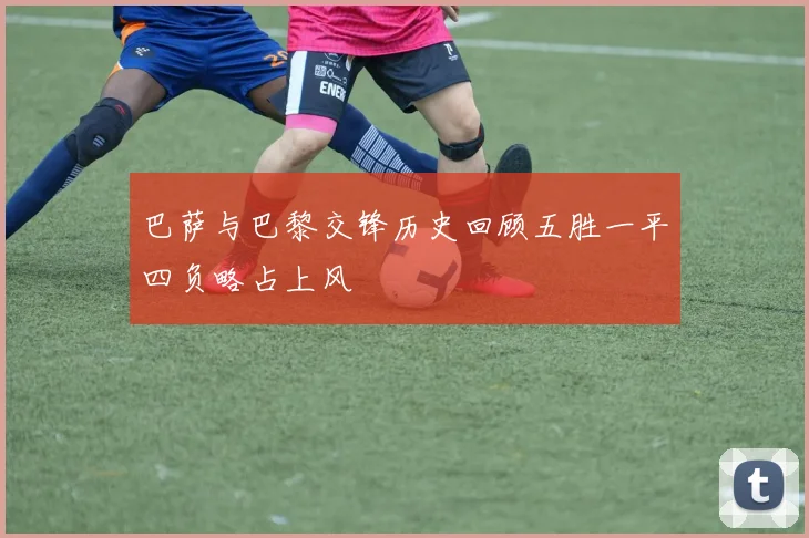 巴萨与巴黎交锋历史回顾五胜一平四负略占上风