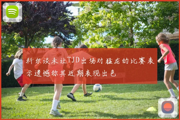 科尔谈未让TJD出场对猛龙的比赛表示遗憾称其近期表现出色