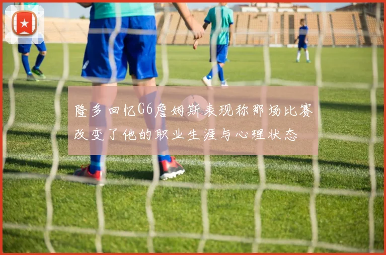 隆多回忆G6詹姆斯表现称那场比赛改变了他的职业生涯与心理状态