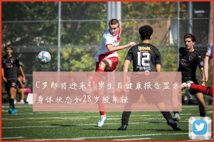 C罗即将迎来41岁生日健康报告显示身体状态如28岁般年轻