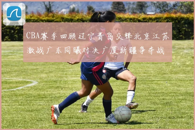 CBA赛季回顾辽宁青岛交锋北京江苏激战广东同曦对决广厦新疆争夺战精彩纷呈