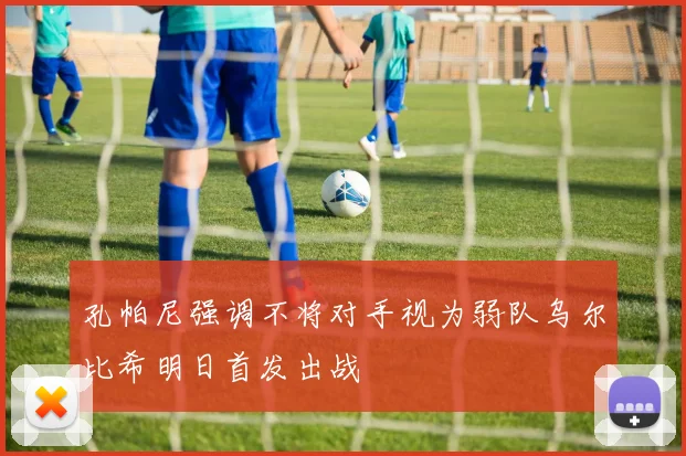 孔帕尼强调不将对手视为弱队乌尔比希明日首发出战