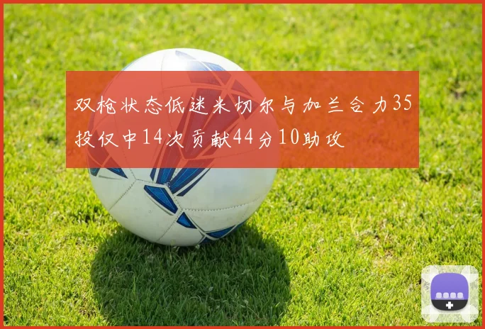 双枪状态低迷米切尔与加兰合力35投仅中14次贡献44分10助攻