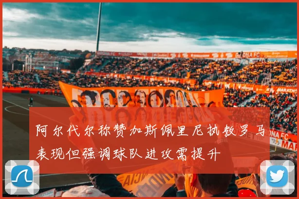 阿尔代尔称赞加斯佩里尼执教罗马表现但强调球队进攻需提升