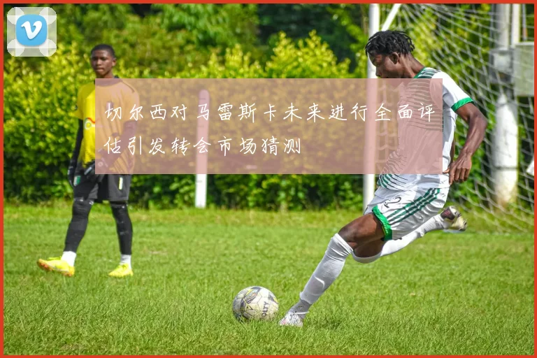 切尔西对马雷斯卡未来进行全面评估引发转会市场猜测