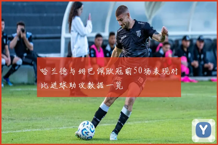 哈兰德与姆巴佩欧冠前50场表现对比进球助攻数据一览